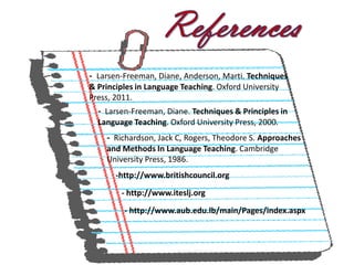 - Larsen-Freeman, Diane, Anderson, Marti. Techniques
& Principles in Language Teaching. Oxford University
Press, 2011.
  - Larsen-Freeman, Diane. Techniques & Principles in
  Language Teaching. Oxford University Press, 2000.
    - Richardson, Jack C, Rogers, Theodore S. Approaches
    and Methods In Language Teaching. Cambridge
    University Press, 1986.
       -http://www.britishcouncil.org

        - http://www.iteslj.org

         - http://www.aub.edu.lb/main/Pages/index.aspx
 