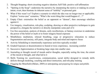 2. Thought Stopping: short-circuiting negative ideation; Self-Talk: positive self-affirmation
3. “Spitting in the Soup”: undermine the narrative by interpreting the motive or making its covert
intent, overt, then frustrate its inherent sense of “nobility” or personal gain
4. What if this wasn’t so? Explore a scenario in which the idea was no longer true or applicable.
Explore “worse-case” scenarios; “What’s the worst thing that would happen if…?”
5. Empty Chair: externalize the belief as an opponent or “demon”, then encourage rebellion
against it
6. Use imagery, visualization, role-play, sculpting, drawing or other projective techniques to gain
perspective, elongate the narrative or directly manipulate some part of it
7. Use free association, analysis of dreams, early recollections, or fantasy exercises to undermine
the power of the belief or myth or to foster imagery-based exposure
8. Mindfulness meditation, relaxed breathing, yoga or progressive relaxation to reduce
fragmentation and anxiety, still panic, integrate body and mind and improve focus
9. Activity Scheduling to intentionally experience activities typically avoided
10. Graded Exposure or desensitization to feared or toxic experience, increasing comfort
11. Successive Approximation or breaking large steps into smaller ones
12. Journaling or thought record of moods and/or thoughts, especially noting the time, the extent
of the mood or thought, and what led to it
13. Skills Training (ie. assertiveness, communication, social skills) designed to remedy skills
deficits through modeling, coaching and direct instruction, and role-play training
14. Flagging the Minefield ((Sklare, 2005) or anticipating and preparing for relapse and pitfalls
100
 