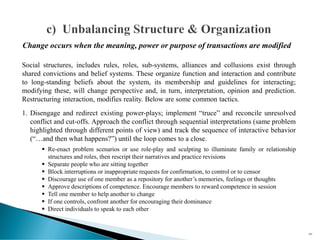 Social structures, includes rules, roles, sub-systems, alliances and collusions exist through
shared convictions and belief systems. These organize function and interaction and contribute
to long-standing beliefs about the system, its membership and guidelines for interacting;
modifying these, will change perspective and, in turn, interpretation, opinion and prediction.
Restructuring interaction, modifies reality. Below are some common tactics.
1. Disengage and redirect existing power-plays; implement “truce” and reconcile unresolved
conflict and cut-offs. Approach the conflict through sequential interpretations (same problem
highlighted through different points of view) and track the sequence of interactive behavior
(“…and then what happens?”) until the loop comes to a close.
▪ Re-enact problem scenarios or use role-play and sculpting to illuminate family or relationship
structures and roles, then rescript their narratives and practice revisions
▪ Separate people who are sitting together
▪ Block interruptions or inappropriate requests for confirmation, to control or to censor
▪ Discourage use of one member as a repository for another’s memories, feelings or thoughts
▪ Approve descriptions of competence. Encourage members to reward competence in session
▪ Tell one member to help another to change
▪ If one controls, confront another for encouraging their dominance
▪ Direct individuals to speak to each other
105
Change occurs when the meaning, power or purpose of transactions are modified
 