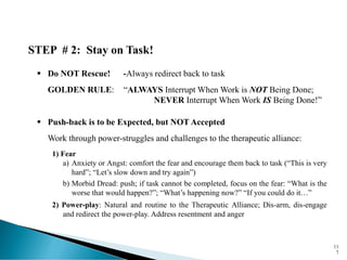 STEP # 2: Stay on Task!
▪ Do NOT Rescue! -Always redirect back to task
GOLDEN RULE: “ALWAYS Interrupt When Work is NOT Being Done;
NEVER Interrupt When Work IS Being Done!”
▪ Push-back is to be Expected, but NOT Accepted
Work through power-struggles and challenges to the therapeutic alliance:
1) Fear
a) Anxiety or Angst: comfort the fear and encourage them back to task (“This is very
hard”; “Let’s slow down and try again”)
b) Morbid Dread: push; if task cannot be completed, focus on the fear: “What is the
worse that would happen?”; “What’s happening now?” “If you could do it…”
2) Power-play: Natural and routine to the Therapeutic Alliance; Dis-arm, dis-engage
and redirect the power-play. Address resentment and anger
11
7
 