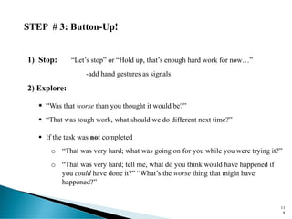 STEP # 3: Button-Up!
1) Stop: “Let’s stop” or “Hold up, that’s enough hard work for now…”
-add hand gestures as signals
2) Explore:
▪ “Was that worse than you thought it would be?”
▪ “That was tough work, what should we do different next time?”
▪ If the task was not completed
o “That was very hard; what was going on for you while you were trying it?”
o “That was very hard; tell me, what do you think would have happened if
you could have done it?” “What’s the worse thing that might have
happened?”
11
8
 