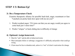 STEP # 3: Button-Up!
3) Do a Temperature Check
Examine therapeutic alliance for possible back-lash, anger, resentment or fear:
“I pushed you pretty hard, how upset with me are you?”
1. Predict residual anger; “If it turns out that you are angry would you agree to
come back just 1 more time?”
2. Predict “relapse” or back-sliding due to difficulty of change
4) Optional: Assign homework
▪ Must be “safe” and do-able in behavioral terms
▪ Must anticipate failure or sabotage; exaggerate it’s difficulty and predict what could go
wrong
▪ Client must be free to abandon task, unless it a “test” of client’s motivation for change
11
9
 