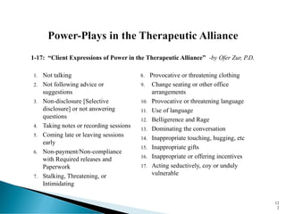 1. Not talking
2. Not following advice or
suggestions
3. Non-disclosure [Selective
disclosure] or not answering
questions
4. Taking notes or recording sessions
5. Coming late or leaving sessions
early
6. Non-payment/Non-compliance
with Required releases and
Paperwork
7. Stalking, Threatening, or
Intimidating
8. Provocative or threatening clothing
9. Change seating or other office
arrangements
10. Provocative or threatening language
11. Use of language
12. Belligerence and Rage
13. Dominating the conversation
14. Inappropriate touching, hugging, etc
15. Inappropriate gifts
16. Inappropriate or offering incentives
17. Acting seductively, coy or unduly
vulnerable
12
2
1-17: “Client Expressions of Power in the Therapeutic Alliance” -by Ofer Zur, P.D.
 