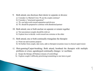 9. Both attend, one discloses their desire to separate or divorce
a) Consider it a Marital Crisis → can the couple continue?
b) Consider a “structured separation”
c) Th. can help work toward separation and divorce
d) Th. should be prepared to continue with abandoned partner
10. Both attend, one or both unclear on separate or remain together
a) Not uncommon (couple should be told so)
b) Explore how to decide: work toward one extreme or the other
11. Both attend, one or both continually triangulate the therapist
a) Point out and examine purpose
b) Sit further from couple, take turns, add co-therapist (examine issue in clinical supervision)
12. Shot-gunning/Carpet-bombing: Both attend, bombard the therapist with multiple
problems or crises; agenda/goal continually changes `or vacillates
a) Keeps the therapy off-balance (means of controlling)
b) Explore couple’s difficulty prioritizing/committing to one item or goal
12
6
 