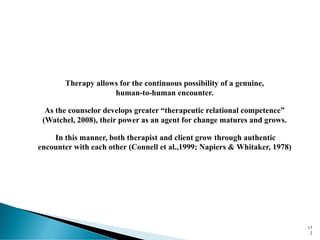 13
2
Therapy allows for the continuous possibility of a genuine,
human-to-human encounter.
As the counselor develops greater “therapeutic relational competence”
(Watchel, 2008), their power as an agent for change matures and grows.
In this manner, both therapist and client grow through authentic
encounter with each other (Connell et al.,1999; Napiers & Whitaker, 1978)
 
