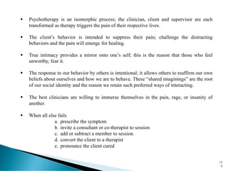 ▪ Psychotherapy is an isomorphic process; the clinician, client and supervisor are each
transformed as therapy triggers the pain of their respective lives.
▪ The client’s behavior is intended to suppress their pain; challenge the distracting
behaviors and the pain will emerge for healing.
▪ True intimacy provides a mirror onto one’s self; this is the reason that those who feel
unworthy, fear it.
▪ The response to our behavior by others is intentional; it allows others to reaffirm our own
beliefs about ourselves and how we are to behave. These “shared imaginings” are the root
of our social identity and the reason we retain such preferred ways of interacting.
▪ The best clinicians are willing to immerse themselves in the pain, rage, or insanity of
another.
▪ When all else fails
a. prescribe the symptom
b. invite a consultant or co-therapist to session
c. add or subtract a member to session
d. convert the client to a therapist
e. pronounce the client cured
13
6
 