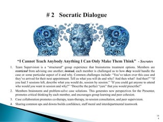 1. Team Supervision is a “structured” group experience that brainstorms treatment options. Members are
restricted from advising one another; instead, each member is challenged as to how they would handle the
case or some particular aspect of it and why. Common challenges include: “You’ve taken over this case and
they’ve arrived for their next appointment. Tell us what you will do and why? And then what? And then?” “If
you had 3 sessions left, describe what you would do, session by session.” “If you could get anyone to attend
who would you want in session and why?” “Describe the perfect “cure” that you would prescribe!”
2. Members brainstorm and problem-solve case solutions. This generates new perspectives for the Presenter,
promotes critical thinking by each member, and encourages group learning and peer cohesion.
3. Case collaboration promotes co-therapy, team-therapy, in-session consultation, and peer supervision.
4. Sharing common ups and downs builds confidence, staff moral and interdepartmental teamwork
“I Cannot Teach Anybody Anything I Can Only Make Them Think” - Socrates
14
4
 