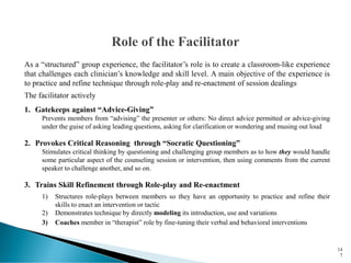 As a “structured” group experience, the facilitator’s role is to create a classroom-like experience
that challenges each clinician’s knowledge and skill level. A main objective of the experience is
to practice and refine technique through role-play and re-enactment of session dealings
The facilitator actively
1. Gatekeeps against “Advice-Giving”
Prevents members from “advising” the presenter or others: No direct advice permitted or advice-giving
under the guise of asking leading questions, asking for clarification or wondering and musing out loud
2. Provokes Critical Reasoning through “Socratic Questioning”
Stimulates critical thinking by questioning and challenging group members as to how they would handle
some particular aspect of the counseling session or intervention, then using comments from the current
speaker to challenge another, and so on.
3. Trains Skill Refinement through Role-play and Re-enactment
1) Structures role-plays between members so they have an opportunity to practice and refine their
skills to enact an intervention or tactic
2) Demonstrates technique by directly modeling its introduction, use and variations
3) Coaches member in “therapist” role by fine-tuning their verbal and behavioral interventions
14
7
 