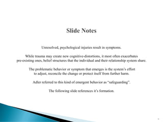 Unresolved, psychological injuries result in symptoms.
While trauma may create new cognitive-distortions, it most often exacerbates
pre-existing ones, belief structures that the individual and their relationship system share.
The problematic behavior or symptom that emerges is the system’s effort
to adjust, reconcile the change or protect itself from further harm.
Adler referred to this kind of emergent behavior as “safeguarding”.
The following slide references it’s formation.
16
 
