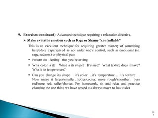 9. Exorcism (continued): Advanced technique requiring a relaxation directive.
➢ Make a volatile emotion such as Rage or Shame “controllable”
This is an excellent technique for acquiring greater mastery of something
heretofore experienced as not under one’s control, such as emotional (ie.
rage, sadness) or physical pain
▪ Picture the “feeling” that you’re having
▪ What color is it? What is its shape? It’s size? What texture does it have?
What’s its temperature?
▪ Can you change its shape….it’s color….it’s temperature…..it’s texture….
Now, make it larger/smaller; hotter/cooler; more rough/smoother; less
red/more red; taller/shorter. For homework, sit and relax and practice
changing the one thing we have agreed to (always move to less toxic)
16
8
 