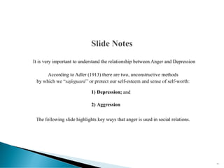 It is very important to understand the relationship between Anger and Depression
According to Adler (1913) there are two, unconstructive methods
by which we “safeguard” or protect our self-esteem and sense of self-worth:
1) Depression; and
2) Aggression
The following slide highlights key ways that anger is used in social relations.
18
 