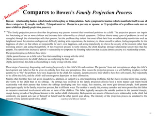 Bowen: relationship fusion, which leads to triangling or triangulation, fuels symptom formation which manifests itself in one of
three categories. 1) couple conflict; 2) impairment or illness in a partner or spouse; or 3) projection of a problem onto one or
more children (family projection process).
* “The family projection process describes the primary way parents transmit their emotional problems to a child. The projection process can impair
the functioning of one or more children and increase their vulnerability to clinical symptoms. Children inherit many types of problems (as well as
strengths) through the relationships with their parents, but the problems they inherit that most affect their lives are relationship sensitivities such as
heightened needs for attention and approval, difficulty dealing with expectations, the tendency to blame oneself or others, feeling responsible for the
happiness of others or that others are responsible for one’s own happiness, and acting impulsively to relieve the anxiety of the moment rather than
tolerating anxiety and acting thoughtfully. If the projection process is fairly intense, the child develops stronger relationship sensitivities than his
parents. The sensitivities increase a person’s vulnerability to symptoms by fostering behaviors that escalate chronic anxiety in a relationship system.
The projection process follows three steps:
(1) the parent focuses on a child out of fear that something is wrong with the child;
(2) the parent interprets the child’s behavior as confirming the fear; and
(3) the parent treats the child as if something is really wrong with the child.
These steps of scanning, diagnosing, and treating begin early in the child’s life and continue. The parents’ fears and perceptions so shape the child’s
development and behavior that he grows to embody their fears and perceptions. One reason the projection process is a self-fulfilling prophecy is that
parents try to “fix” the problem they have diagnosed in the child; for example, parents perceive their child to have low self-esteem, they repeatedly
try to affirm the child, and the child’s self-esteem grows dependent on their affirmation.
Parents often feel they have not given enough love, attention, or support to a child manifesting problems, but they have invested more time, energy,
and worry in this child than in his siblings. The siblings less involved in the family projection process have a more mature and reality-based
relationship with their parents that fosters the siblings developing into less needy, less reactive, and more goal-directed people. Both parents
participate equally in the family projection process, but in different ways. The mother is usually the primary caretaker and more prone than the father
to excessive emotional involvement with one or more of the children. The father typically occupies the outside position in the parental triangle,
except during periods of heightened tension in the mother-child relationship. Both parents are unsure of themselves in relationship to the child, but
commonly one parent acts sure of himself or herself and the other parent goes along. The intensity of the projection process is unrelated to the
amount of time parents spend with a child”. - courtesy The Bowen Center
189
 