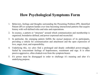 196
1. Behaviors, feelings and thoughts surrounding the Presenting Problem (PP), Identified
Patient (IP) or symptom harden over time becoming interactional patterns that acquire
history with well-defined roles and rules and expectations.
2. In essence, a pattern or “structure” around which communication and membership is
organized, boundaries defined, and power expressed and reconciled.
3. In particular, the emerging pattern fulfills the mutual purposes of its participants,
providing a vehicle for communication and attachment and the open expression of
love, anger, trust, and responsibility.
4. Underlying this, we often find a prolonged and deeply embedded power-struggle,
fueled by concomitant feelings of hopelessness, resentment and rage. It is often
passive-aggressive, often cloaked even from the symptom-bearer.
5. It’s power must be disengaged in order to challenge it’s meaning and alter it’s
underlying purpose.
How Psychological Symptoms Form
 