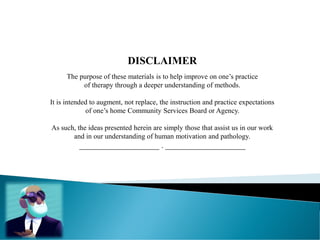 DISCLAIMER
The purpose of these materials is to help improve on one’s practice
of therapy through a deeper understanding of methods.
It is intended to augment, not replace, the instruction and practice expectations
of one’s home Community Services Board or Agency.
As such, the ideas presented herein are simply those that assist us in our work
and in our understanding of human motivation and pathology.
____________________ . ____________________
 