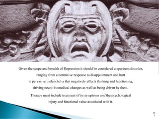 Eris, the Goddess of Strife and Discord and mother to painful Ponos ("Hardship"), Lethe, ("Forgetfulness") and Limos ("Starvation") and the
tearful Algea ("Pains"), Hysminai ("Battles"), Makhai ("Wars"), Phonoi ("Murders"), and Androktasiai ("Manslaughters"), Neikean ("Quarrels"),
Pseudo-Logoi ("Lying Stories"), Amphillogiani ("Disputes"), Dysnomia ("Anarchy") and Ate ("Ruin") . -Hesiod's Theogony (circa 650-750 BC)
20
5
Given the scope and breadth of Depression it should be considered a spectrum disorder,
ranging from a normative response to disappointment and hurt
to pervasive melancholia that negatively effects thinking and functioning,
driving neuro-biomedical changes as well as being driven by them.
Therapy must include treatment of its symptoms and the psychological
injury and functional value associated with it.
 