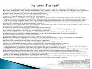 • At some point in their lives, about one in four Americans will experience depression. In market economies (ie. US) depression is the leading form of mental illness (g)
• Risk factors: past abuse (physical, sexual, emotional), certain medications, conflict with family or friends, death or loss, chronic/ major illness, family history of depression (a)
• Depressed individuals have two times greater overall mortality risk than the general population due to direct (e.g., suicide) and indirect (medical illness) causes (g)
• Almost 20 million people in the United States suffer from depression in a given year (a)
• Positive events, such as graduating, getting married, or a new job can lead to depression (b)
• Nearly 30% of people with substance abuse problems also suffer from depression (e)
• Depression may occur in 1 in 33 children and 1 in 8 teenagers (USA); he or she has a greater than 50% chance of experiencing another episode in the next five years (b)
• Total cost of depression in US estimated at $44 billion: $12 billion in direct treatment, $8 billion in premature death and $24 billion in absenteeism and reduced productivity at
work. This excludes out-of-pocket family expenses, costs of minor and untreated depression, excessive hospitalization, general medical services, and diagnostic tests (g)
• Women are twice as likely to suffer from depression than men. Women may be at a higher risk due in part to estrogen, which may alter neurotransmitter activity (b)
• Increased risk of depression in mid-life men due to the decrease of testosterone (b)
• Men experience depression differently from women; women feel hopeless, men feel irritable. Women prefer a listening ear, men may became withdrawn, violent or abusive (b)
• Depressed women are especially at risk for developing osteoporosis (c)
• As many as 15% of those who suffer from some form of depression take their lives each year (g)
• According to the National Institute of Health (NIH), more than 6% of children suffer from depression and 4.9% of them have major depression (g)
• Self-mutilation (cutting or burning) is one way in which individuals show they are depressed (b
• Because the brains of older people are more vulnerable to chemical abnormalities, they are more likely than young people to suffer depression (b)
• Sufferers of depression are more likely to have a heart attack and people who have had heart attacks or heart surgery are more at risk for depression (g)
• Approximately 80% sufferers of depression are not receiving treatment (a)
• Recent research suggests that depression can shorten the lives of people with cancer by years (g)
• Mental Health America reports that over 5.5 million adults in the United States suffer from bipolar disorder in a given year. This illness tends to run in families (b)
• Postpartum depression affects about 10% of new mothers, according to the National Women’s Health Information (a)
• Fifty-eight percent of caregivers for an elderly relative experience symptoms of depression (b)
• Perimenopause (menopause transition) and the resulting reduced and fluctuating hormone levels can trigger depression (c)
• Long-term use of marijuana leads to changes in dopamine production and has been implicated in the onset of depressive symptoms (b)
• People with depression are five times more likely to have a breathing-related sleep disorder than non-depressed people (f)
• On a worldwide basis, depression ranks fourth as a cause of disability and early death according to the Global Burden of Disease Study (g) The World Health Organization
estimates that depression will be the second highest medical cause of disability by the year 2030, second only to HIV/AIDS (g).
• Age of depression onset is becoming increasingly younger (b). Today the average age for the onset of depression varies between 24-35 years of age, with a mean age of 27 (g)
• Depression often presents itself in four ways: mood changes, cognitive (memory and thought process) changes, physical changes, and behavioral changes.e
• Long-term use of some prescription medications may cause depressive symptoms, such as corticosteroids (Deltasone, Orasone), the anti-inflammatory Interferon (Avonex,
Rebetron), bronchodilators (Slo-phyllin, Theo-Dur), stimulants (e.g., diet pills), sleeping and anti-anxiety pills (Valium, Librium), acne medications (Accutane), some blood
pressure and heart medications, oral contraceptives, and anticancer drugs (tamoxifen) (b)
• Some diseases interconnected with depression, such as thyroid problems, heart disease, stroke, cancer, Alzheimer’s, Parkinson’s, obstructive sleep apnea and chronic pain (g)
• Depression is common among those with eating disorders such as anorexia nervosa, bulimia nervosa, and binge eating disorder (a)
References
a Berne, Emma Carlson. 2007. Depression. Farmington Hills, MI: The Gale Group
b Brees, Karen K, PhD. 2008. Everything Guide to Depression. Avon, MA: F+W Publications, Inc.
c “Depression Hard on the Bones.” Reuters Health. September 17, 2009. September 27, 2009
d “Eating Seafood While Pregnant May Boost Mood.” Reuters Health. July 30, 2009 Sept 26, 2009
e Edwards, Virginia, M.D. 2002. Depression and Bipolar Disorders: Everything You Need to Know. Buffalo, NY: Firefly Books Inc.
f Hendrick, Bill. “Adults Playing Video Games: Health Risks?” WebMD.com. August 20, 2009
g Lam, Raymond W. and Hiram Wok. 2008. Depression. New York, NY: Oxford University Press.
h Preidt, Robert. “Foreclosures Plunge People into Depression.” University of Pennsylvania School of Medicine, News Release August 18, 2009
i “Suicide Risk with Antidepressants Falls with Age.” HealthDay. August 12, 2009
21
1
 
