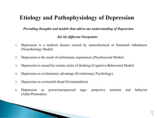 . Prevailing thoughts and models that add to our understanding of Depression
Six (6) different Viewpoints:
1. Depression is a medical disease caused by neurochemical or hormonal imbalances
(Neurobiology Model)
2. Depression is the result of unfortunate experiences (Psychosocial Model)
3. Depression is caused by certain styles of thinking (Cognitive-Behavioral Model)
4. Depression as evolutionary advantage (Evolutionary Psychology)
5. Depression as existential dread (Existentialism)
6. Depression as power/unexpressed rage: purposive emotion and behavior
(Adler/Peratsakis)
21
3
 