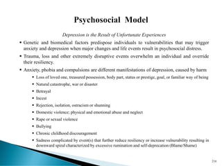 Depression is the Result of Unfortunate Experiences
▪ Genetic and biomedical factors predispose individuals to vulnerabilities that may trigger
anxiety and depression when major changes and life events result in psychosocial distress.
▪ Trauma, loss and other extremely disruptive events overwhelm an individual and override
their resiliency.
▪ Anxiety, phobia and compulsions are different manifestations of depression, caused by harm
▪ Loss of loved one, treasured possession, body part, status or prestige, goal, or familiar way of being
▪ Natural catastrophe, war or disaster
▪ Betrayal
▪ Incest
▪ Rejection, isolation, ostracism or shunning
▪ Domestic violence; physical and emotional abuse and neglect
▪ Rape or sexual violence
▪ Bullying
▪ Chronic childhood discouragement
▪ Sadness complicated by event(s) that further reduce resiliency or increase vulnerability resulting in
downward spiral characterized by excessive rumination and self-deprecation (Blame/Shame)
216
 