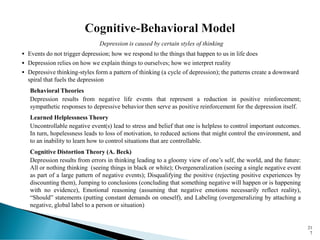 Depression is caused by certain styles of thinking
▪ Events do not trigger depression; how we respond to the things that happen to us in life does
▪ Depression relies on how we explain things to ourselves; how we interpret reality
▪ Depressive thinking-styles form a pattern of thinking (a cycle of depression); the patterns create a downward
spiral that fuels the depression
Behavioral Theories
Depression results from negative life events that represent a reduction in positive reinforcement;
sympathetic responses to depressive behavior then serve as positive reinforcement for the depression itself.
Learned Helplessness Theory
Uncontrollable negative event(s) lead to stress and belief that one is helpless to control important outcomes.
In turn, hopelessness leads to loss of motivation, to reduced actions that might control the environment, and
to an inability to learn how to control situations that are controllable.
Cognitive Distortion Theory (A. Beck)
Depression results from errors in thinking leading to a gloomy view of one’s self, the world, and the future:
All or nothing thinking (seeing things in black or white); Overgeneralization (seeing a single negative event
as part of a large pattern of negative events); Disqualifying the positive (rejecting positive experiences by
discounting them), Jumping to conclusions (concluding that something negative will happen or is happening
with no evidence), Emotional reasoning (assuming that negative emotions necessarily reflect reality),
“Should” statements (putting constant demands on oneself), and Labeling (overgeneralizing by attaching a
negative, global label to a person or situation)
21
7
 