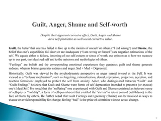 Despite their apparent corrosive effect, Guilt, Anger and Shame
have self-protective as well social corrective value.
Guilt, the belief that one has failed to live up to the morals of oneself or others (“I did wrong”) and Shame, the
belief that one’s capabilities fall short or are inadequate (“I am wrong or flawed”) are negative estimations of the
self. We equate either to failure, lessening of our self-esteem or sense of worth, our opinion as to how we measure
up to our past, our idealized self and to the opinions and mythologies of others.
“Feelings” are beliefs and the corresponding emotional experiences they generate; guilt and shame generate
sadness, whereas blame generates sadness and anger. Sad + Mad = Depressed.
Historically, Guilt was viewed by the psychodynamic perspective as anger turned inward at the Self. It was
viewed as a “defense mechanism”, such as forgetting, rationalization, denial, repression, projection, rejection, and
reaction formation; employed to protect the self from anxiety. Adler, who distinguished between “Guilt” and
“Guilt Feelings” believed that Guilt and Shame were forms of self-deprecation intended to preserve (or excuse)
one’s Ideal Self. He noted that the “suffering” one experienced with Guilt and Shame contained an inherent sense
of self-pity or “nobility”, a form of self-punishment that enabled the ‘victim’ to retain control (self-blame) in the
face of blame by others. He further noted that Guilt Feelings and Ignominy (Shame) can be misused as ways to
excuse or avoid responsibility for change; feeling “bad” is the price of contrition without actual change.
22
 