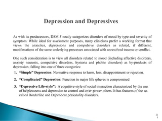 As with its predecessors, DSM 5 neatly categorizes disorders of mood by type and severity of
symptom. While ideal for assessment purposes, many clinicians prefer a working format that
views the anxieties, depressions and compulsive disorders as related, if different,
manifestations of the same underlying processes associated with unresolved trauma or conflict.
One such consideration is to view all disorders related to mood (including affective disorders,
anxiety neurosis, compulsive disorders, hysteria and phobic disorders) as by-products of
depression, falling into one of three categories:
1. “Simple” Depression: Normative response to harm, loss, disappointment or rejection.
2. “Complicated” Depression: Function in major life spheres is compromised
3. “Depressive Life-style”: A cognitive-style of social interaction characterized by the use
of helplessness and depression to control and over-power others. It has features of the so-
called Borderline and Dependent personality disorders.
22
5
 