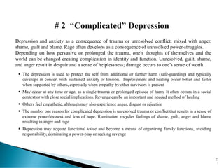 Depression and anxiety as a consequence of trauma or unresolved conflict; mixed with anger,
shame, guilt and blame. Rage often develops as a consequence of unresolved power-struggles.
Depending on how pervasive or prolonged the trauma, one’s thoughts of themselves and the
world can be changed creating complication in identity and function. Unresolved, guilt, shame,
and anger result in despair and a sense of helplessness; damage occurs to one’s sense of worth.
▪ The depression is used to protect the self from additional or further harm (safe-guarding) and typically
develops in concert with sustained anxiety or tension. Improvement and healing occur better and faster
when supported by others, especially when empathy by other survivors is present
▪ May occur at any time or age, as a single trauma or prolonged episode of harm. It often occurs in a social
context or with close social implications. Revenge can be an important and needed method of healing
▪ Others feel empathetic, although may also experience anger, disgust or rejection
▪ The number one reason for complicated depression is unresolved trauma or conflict that results in a sense of
extreme powerlessness and loss of hope. Rumination recycles feelings of shame, guilt, anger and blame
resulting in anger and rage.
▪ Depression may acquire functional value and become a means of organizing family functions, avoiding
responsibility, dominating a power-play or seeking revenge
22
7
 
