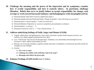 10. Challenge the meaning and the power of the depression and its symptoms; examine
how it avoids responsibility and how it controls others. In particular, challenge
Mistaken Beliefs that serve to justify failure to accept responsibility for change, seek
revenge or work toward increased intimacy and belongingness with meaningful activity
a) Distorted attitudes about Self (“I am less capable than others”)
b) Distorted attitudes about the World and People (“People are hurtful”; “men will always let you down”)
c) Distorted Goals (“I must be perfect”; “I must win at all cost”)
d) Distorted Methods of Operation (ie. excessive competition; procrastination; avoidance)
e) Distorted Ideals (“ a real man…..”)
f) Distorted Conclusions (“Life is…”; “I am a Failure/Victim…”)
11. Address underlying feelings of Guilt, Anger and Shame (GASh)
a) Tragedy: address fears and apprehensions; secure safety and attend to proper health measures (exercise, rest,
nutrition, etc). Obtain support and protection from others
b) Loss: “Fill the hole” that loss has left through letters, foundation, new relationships and meaningful activity;
reconnect to others; address long-standing cut-offs;
c) Betrayal: use of revenge techniques; negotiate amends and routes to redemption, an enormously powerful remedy for
wrongful acts and thoughts
d) General:
a) Give voice to anger
b) Challenge the nobility of the suffering (“spit in the soup”)
c) Disengage and redirect the power-play
12. Enhance Feelings of Self-worth (next 5 slides)
23
6
 