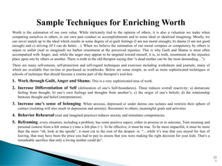 23
7
Sample Techniques for Enriching Worth
Worth is the estimation of our own value. While intricately tied to the opinion of others, it is also a valuation we make when
comparing ourselves to others, to our own past conduct or accomplishments and to some ideal or idealized imagining. Mostly, we
can never match up to the ideal which results in some degree of a) guilt feelings (I am not moral enough), b) shame (I am not good
enough) and c) striving (If I can do better…). When we believe the estimation of our moral compass or competency by others is
unjust or unfair (real or imagined) we harbor resentment at the perceived injustice. This is why Guilt and Shame is most often
accompanied with Anger; and, while the anger may appear to be targeted toward oneself, it is, in truth, resentment at the injustice
place upon one by others or another. There is truth to the old therapist saying that “a dead mother can be the most demanding…”).
There are many self-esteem, self-protection and self-regard techniques and exercises including worksheets and journals, many of
which are available free on-line or purchased as workbooks. Below are some simple, as well as more sophisticated techniques or
schools of technique that should become a routine part of the therapist’s tool-box
1. Work through Guilt, Anger and Shame. This is a very sophisticated area of work.
2. Increase Differentiation of Self (delineation of one’s Self-boundaries). These reduces overall reactivity: a) demarcate
feeling from thought; b) one’s own feelings and thoughts from another’s; c) the origin of one’s beliefs; d) the relationship
between thought and belief (interpretation).
3. Increase one’s sense of belonging. When anxious, depressed or under duress one isolates and restricts their sphere of
contact (isolating will also result in depression and anxiety). Reconnect to others, meaningful goals and activities.
4. Behavior Rehearsal (real and imagined practice) reduces anxiety and stimulates competencies
5. Reframing: every situation, including a problem, has some positive aspect, either in process or in outcome. Turn meaning and
personal context from a felt minus (-) into a felt plus (+). To be effective, it must be true. To be more impactful, it must be more
than the mere “oh, look at the upside”, it must cut to the root of the despair: ie. “…while it’s true that you stayed for fear of
leaving, that may have been the price you had to pay to ensure that you were making the right decision for your kids. That’s a
remarkable sacrifice that only a loving mother could do”.
 