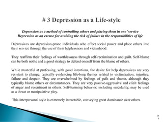 Depression as a method of controlling others and placing them in one’ service
Depression as an excuse for avoiding the risk of failure in the responsibilities of life
Depressives are depression-prone individuals who effect social power and place others into
their service through the use of their helplessness and victimhood.
They reaffirm their feelings of worthlessness through self-recrimination and guilt. Self-blame
can be both noble and a good strategy to defend oneself from the blame of others.
While masterful at professing, with good intentions, the desire for help depressives are very
resistant to change, typically evidencing life-long themes related to victimization, injustice,
failure and despair. They are overwhelmed by feelings of guilt and shame, although they
typically blame others or circumstances. They are very passive-aggressive and elicit feelings
of anger and resentment in others. Self-harming behavior, including suicidality, may be used
as a threat or manipulative ploy.
This interpersonal style is extremely intractable, conveying great dominance over others.
24
6
 