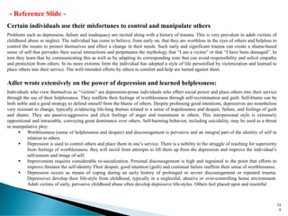 24
8
Certain individuals use their misfortunes to control and manipulate others
Problems such as depression, failure and inadequacy are recited along with a history of trauma. This is very prevalent in adult victims of
childhood abuse or neglect. The individual has come to believe, from early on, that they are worthless in the eyes of others and helpless to
control the means to protect themselves and effect a change in their needs. Such early and significant trauma can create a shame-based
sense of self that pervades their social interactions and perpetuates the mythology that “I am a victim” or that “I have been damaged”. In
turn they learn that by communicating this as well as by adapting its corresponding tone that can avoid responsibility and solicit empathy
and protection from others. In its more extreme form the individual has adopted a style of life personified by victimization and learned to
place others into their service. The well-intended efforts by others to comfort and help are turned against them.
Adler wrote extensively on the power of depression and learned helplessness:
Individuals who view themselves as “victims” are depression-prone individuals who effect social power and place others into their service
through the use of their helplessness. They reaffirm their feelings of worthlessness through self-recrimination and guilt. Self-blame can be
both noble and a good strategy to defend oneself from the blame of others. Despite professing good intentions, depressives are nonetheless
very resistant to change, typically evidencing life-long themes related to a sense of hopelessness and despair, failure, and feelings of guilt
and shame. They are passive-aggressive and elicit feelings of anger and resentment in others. This interpersonal style is extremely
oppositional and intractable, conveying great dominance over others. Self-harming behavior, including suicidality, may be used as a threat
or manipulative ploy:
▪ Worthlessness (sense of helplessness and despair) and discouragement is pervasive and an integral part of the identity of self in
relation to others
▪ Depression is used to control others and place them in one’s service. There is a nobility to the struggle of reaching for superiority
from feelings of worthlessness; they will recoil from attempts to lift them up from the depression and improve the individual’s
self-esteem and image of self.
▪ Improvement requires considerable re-socialization. Personal discouragement is high and ingrained to the point that efforts to
improve threaten the self-identity Their despair, good intention (guilt) and continual failure reaffirm their sense of worthlessness.
▪ Depression occurs as means of coping during an early history of prolonged or severe discouragement or repeated trauma.
Depressives develop their life-style from childhood, typically in a neglectful, abusive or over-controlling home environment.
Adult victims of early, pervasive childhood abuse often develop depressive life-styles. Others feel placed upon and resentful
- Reference Slide -
 