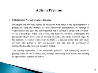 Adler’s Premise
1. Childhood of Neglect or Abuse Trauma
Prolonged and profound trauma in childhood often leads to the development of a
personality style and method of social interaction characterized by feelings of
worthlessness and guilt and the belief that one is inferior to others and a “victim”
of life’s hardships. When this occurs, the behavior becomes intransigent and
profoundly shapes one’s view of the self, of others, and of the world at-large. As
the inability to control what occurs to them is a driving theme, the individuals
develops and comes to rely on passivity and the lack of acceptance of
responsibility and power as a means of coping.
The ensuing depression, is an immensely powerful and demanding means of
placing others in one’s service and, thereby, controlling their actions and moving
to a position of superior influence.
24
9
 
