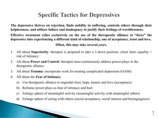 The depressive thrives on rejection, finds nobility in suffering, controls others through their
helplessness, and utilizes failure and inadequacy to justify their feelings of worthlessness.
Effective treatment relies exclusively on the use of the therapeutic alliance to “force” the
depressive into experiencing a different kind of relationship, one of acceptance, trust and love.
Often, this may take several years.
1. All about Superiority: therapist is prepared to take a 1-down position; client fears equality =
risk of intimacy
2. All about Power and Control: therapist must continuously address power-plays in the
therapeutic alliance
3. All about Trauma: incorporate work for treating complicated depression (GASh)
4. All about the Fear of Intimacy
a) Use therapeutic alliance to engender trust, hope, humor and love (acceptance)
b) Reframe power-plays as fear of intimacy and hurt
c) Enlarge sphere of meaningful activity (meaningful activity with meaningful others)
d) Enlarge sphere of caring with others (social acceptance; social interest and belongingness)
25
8
 