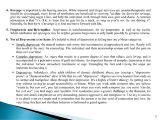 4. Revenge is important to the healing process. While immoral and illegal activities are counter-therapeutic and
should be discouraged, many forms of retribution are beneficial to recovery. Validate the desire for revenge,
give the underlying anger voice, and help the individual work through their own guilt and shame. A common
admonition is that “It’s O.K. to hope that he gets hit by a truck, so long as you’re not the one driving it”.
Naturally, the best form of revenge is to heal and move forward with life.
5. Forgiveness and Redemption: Forgiveness is transformational; for the perpetrator, as well as the victim.
While retribution and apologies may be helpful, genuine forgiveness is only made possible by genuine remorse.
6. Not all Depression is the Same. It’s helpful to think of depression as falling into one of three categories:
▪ Simple depression: the natural sadness and worry that accompanies disappointment and loss. Rarely will
this result in the need for counseling. The individual and their relationship system will heal the pain on
their own over time.
▪ Complex depression: An injury that results in a greater degree of pain that effects daily living, and is
accompanied by a pervasive sense of guilt and shame. An important feature of complex depression is that
the individual harbors unresolved resentment or rage. Untangling the hurt and voicing the anger are
important to resolving it.
▪ Depressives: Individuals, often adult children of chronic childhood abuse, can develop a “depression-
prone” or “depression-like” style of life that we call “depressive”. Depressives have learned from early on
to control and manipulate others through their depression. It’s a highly effective strategy for getting one’s
way without having to accept responsibility or blame. When you work with someone who you believe
“wants to, but can not”, you feel compassion; but when you work with someone that you sense “can do,
but will not”, you feel angry and resentful. Few syndromes pose a greater challenge to the therapist, for
these individuals can present as very demanding, passive aggressive, and manipulative. The key to success
is to check your own anger and to remember that the person is in dire need of compassion and love, the
very thing they fear and that their behavior is fashioned to guard against.
32
 