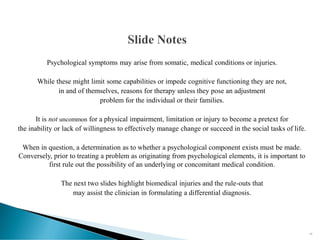 Psychological symptoms may arise from somatic, medical conditions or injuries.
While these might limit some capabilities or impede cognitive functioning they are not,
in and of themselves, reasons for therapy unless they pose an adjustment
problem for the individual or their families.
It is not uncommon for a physical impairment, limitation or injury to become a pretext for
the inability or lack of willingness to effectively manage change or succeed in the social tasks of life.
When in question, a determination as to whether a psychological component exists must be made.
Conversely, prior to treating a problem as originating from psychological elements, it is important to
first rule out the possibility of an underlying or concomitant medical condition.
The next two slides highlight biomedical injuries and the rule-outs that
may assist the clinician in formulating a differential diagnosis.
37
 