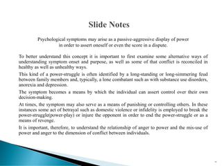 Psychological symptoms may arise as a passive-aggressive display of power
in order to assert oneself or even the score in a dispute.
To better understand this concept it is important to first examine some alternative ways of
understanding symptom onset and purpose, as well as some of that conflict is reconciled in
healthy as well as unhealthy ways.
This kind of a power-struggle is often identified by a long-standing or long-simmering feud
between family members and, typically, a lone combatant such as with substance use disorders,
anorexia and depression.
The symptom becomes a means by which the individual can assert control over their own
decision-making.
At times, the symptom may also serve as a means of punishing or controlling others. In these
instances some act of betrayal such as domestic violence or infidelity is employed to break the
power-struggle(power-play) or injure the opponent in order to end the power-struggle or as a
means of revenge.
It is important, therefore, to understand the relationship of anger to power and the mis-use of
power and anger to the dimension of conflict between individuals.
43
 