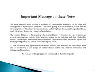 The ideas presented herein presume a psychosocial, constructivist perspective on the origin and
development of psychological symptoms. This differs greatly from the biomedical, which tends to
view symptoms as the outward expression of some underlying brain disorder or biological condition,
much like a fever denotes the existence of an infection.
The essential difference is that cognitive-behavioral and family systems theories view symptoms as
created manifestations, complex belief structures shared by the individual and their relationship
system. In this regard problems are viewed as shared cognitive distortions, myths and legends that
have acquired purpose and contain social meaning and power.
At first, this notion may appear somewhat radical. You will find, however, that this vantage point
can add inestimably to your insight on human behavior and to your ability to intervene on and
reshape social interaction.
An overview of this perspective is summarized on the following slide.
5
 