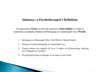 Intimacy: a Psychotherapist’s Definition
An agreement (Trust) to risk hurt and pain (Vulnerability) in order to
experience acceptance (Love) and belonging in a meaningful way (Worth).
1. Belonging in a Meaningful Way = Self-Worth = Mental Health
2. Intimacy increases belonging in a meaningful way
3. Trauma reduces our capacity for love; it makes us self-protecting, reducing
our willingness to risk pain.
4. Psychological Injury is damage to our sense of self-worth
57
 
