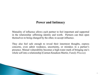 Power and Intimacy
Mutuality of influence allows each partner to feel important and supported
in the relationship -affirming identity and worth. Partners can then open
themselves to being changed by the other, to accept influence.
They also feel safe enough to reveal their innermost thoughts, express
concerns, even admit weakness, uncertainty, or mistakes in a partner’s
presence. Mutual vulnerability becomes a high-water mark of bringing one’s
whole self into a relationship (Carmen Knudson-Martin; Family Process)
58
 