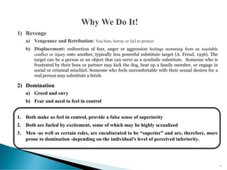 1) Revenge
a) Vengeance and Retribution: You hurt, betray or fail to protect
b) Displacement: redirection of fear, anger or aggression feelings stemming from an insoluble
conflict or injury onto another, typically less powerful substitute target (A. Freud, 1936). The
target can be a person or an object that can serve as a symbolic substitute. Someone who is
frustrated by their boss or partner may kick the dog, beat up a family member, or engage in
social or criminal mischief. Someone who feels uncomfortable with their sexual desires for a
real person may substitute a fetish.
2) Domination
a) Greed and envy
b) Fear and need to feel in control
1. Both make us feel in control, provide a false sense of superiority
2. Both are fueled by excitement, some of which may be highly sexualized
3. Men -as well as certain roles, are enculturated to be “superior” and are, therefore, more
prone to domination -depending on the individual’s level of perceived inferiority.
65
 