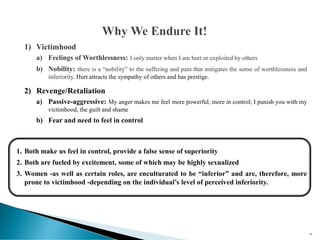 1) Victimhood
a) Feelings of Worthlessness: I only matter when I am hurt or exploited by others
b) Nobility: there is a “nobility” to the suffering and pain that mitigates the sense of worthlessness and
inferiority. Hurt attracts the sympathy of others and has prestige.
2) Revenge/Retaliation
a) Passive-aggressive: My anger makes me feel more powerful, more in control; I punish you with my
victimhood, the guilt and shame
b) Fear and need to feel in control
1. Both make us feel in control, provide a false sense of superiority
2. Both are fueled by excitement, some of which may be highly sexualized
3. Women -as well as certain roles, are enculturated to be “inferior” and are, therefore, more
prone to victimhood -depending on the individual’s level of perceived inferiority.
66
 