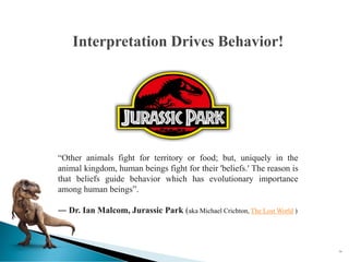 74
Interpretation Drives Behavior!
“Other animals fight for territory or food; but, uniquely in the
animal kingdom, human beings fight for their 'beliefs.' The reason is
that beliefs guide behavior which has evolutionary importance
among human beings”.
― Dr. Ian Malcom, Jurassic Park (aka Michael Crichton, The Lost World )
 