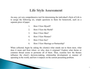 An easy, yet very comprehensive tool for determining the individual’s Style of Life is
to assign the following six, simple questions to them for homework, each on a
separate piece of paper:
1. How I View Myself?
2. How I View the World?
3. How I View Men?
4. How I View Women?
5. How I View Sex?
6. How I View Marriage or Partnership?
When collected, begin by asking the client(s) what stands out to them most, what
does it mean and from where -or who, does it originate? Explore what theme or
common thread seems to permeate all of them. Then, examine how the themes
influence the client’s decision-making, relationship development or manner of
operating in the world, and how it impacts on the current presenting problem.
89
 