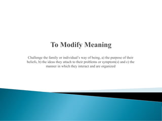 Challenge the family or individual’s way of being, a) the purpose of their
beliefs, b) the ideas they attach to their problems or symptom(s) and c) the
manner in which they interact and are organized
 
