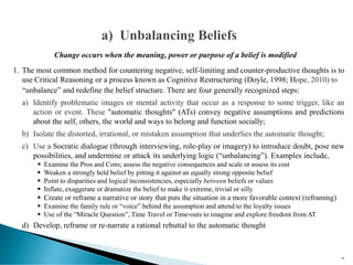 Change occurs when the meaning, power or purpose of a belief is modified
1. The most common method for countering negative, self-limiting and counter-productive thoughts is to
use Critical Reasoning or a process known as Cognitive Restructuring (Doyle, 1998; Hope, 2010) to
“unbalance” and redefine the belief structure. There are four generally recognized steps:
a) Identify problematic images or mental activity that occur as a response to some trigger, like an
action or event. These "automatic thoughts" (ATs) convey negative assumptions and predictions
about the self, others, the world and ways to belong and function socially;
b) Isolate the distorted, irrational, or mistaken assumption that underlies the automatic thought;
c) Use a Socratic dialogue (through interviewing, role-play or imagery) to introduce doubt, pose new
possibilities, and undermine or attack its underlying logic (“unbalancing”). Examples include,
▪ Examine the Pros and Cons; assess the negative consequences and scale or assess its cost
▪ Weaken a strongly held belief by pitting it against an equally strong opposite belief
▪ Point to disparities and logical inconsistencies, especially between beliefs or values
▪ Inflate, exaggerate or dramatize the belief to make it extreme, trivial or silly
▪ Create or reframe a narrative or story that puts the situation in a more favorable context (reframing)
▪ Examine the family rule or “voice” behind the assumption and attend to the loyalty issues
▪ Use of the “Miracle Question”, Time Travel or Time-outs to imagine and explore freedom from AT
d) Develop, reframe or re-narrate a rational rebuttal to the automatic thought
99
 