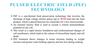 PEF is a non-thermal food preservation technology that involves the
discharge of high voltage electric pulses (up to 70 kV/cm) into the food
product, which is placed between two electrodes for a few microseconds.
An external electric field is used to exceed a critical transmembrane
potential of one volt.
This result in a rapid electric breakdown and conformational changes of
cell membranes, which leads to the release of intracellular liquid, and cell
death.
PEF treatment shows changes in tissue structure leading to weight
increase and greater water holding capacity and less loss during cooking.
 