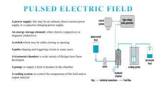A power supply: this may be an ordinary direct current power
supply or a capacitor charging power supply.
An energy storage element: either electric (capacitive) or
magnetic (inductive).
A switch which may be either closing or opening.
A pulse shaping and triggering circuit in some cases.
A treatment chamber: a wide variety of designs have been
developed.
A pump: to supply a feed of product to the chamber.
A cooling system; to control the temperature of the feed and/or
output material
 