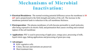 Electrical Breakdown: The normal resisting potential difference across the membrane is 10
mV and is proportional to the field strength and radius of the cell. The increase in the
membrane potential leads to reduction in the cell membrane thickness.
Electroporation: The plasma membranes of cells become permeable to small molecules
after being exposed to an electric field, and permeation then causes swelling and eventual
rupture of the cell membrane
Applications: PEF is used in processing of apple juice, orange juice, processing of milk,
liquid whole eggs, baking applications and processing of green pea soup.
Advantages:
Kills vegetative cells.
Colors, flavours and nutrients are preserved.
Short treatment time
 