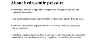 About hydrostatic pressure
Hydrostatic pressure is applied to food products through a water bath that
surrounds the product.
The hydrostatic pressure is transmitted to food products equally from all sides.
This equal distribution of pressure is the reason why foods are not crushed
during treatment.
This type of pressure also has little effect on covalent bonds, and as a result, the
foods being processed do not undergo significant chemical transformations.
 
