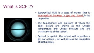 What is SCF ??
• Supercritical fluid is a state of matter that is
intermediate between a gas and liquid in its
properties.
• The temperature and pressure at which the
point occurs are known as the Critical
Temperature and Critical Pressure and are
characteristic of the solvent.
• Beyond this point , the solvent will be neither a
gas nor a liquid , but will possess the properties
of both phases.
 