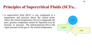 Principles of Supercritical Fluids (SCFs)…
• A supercritical fluid (SCF) is any compound at a
temperature and pressure above the critical point.
Above the critical temperature (Tc) of a compound, the
pure, gaseous component cannot be liquefied even by
increase in pressure . The critical pressure (Pc) is the
vapor pressure of the gas at the critical temperature.
18
Liquid
Gas
SCF
 